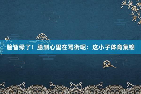 脸皆绿了！臆测心里在骂街呢：这小子体育集锦