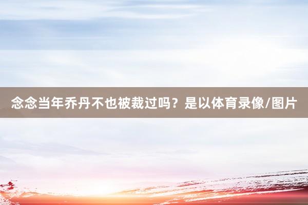 念念当年乔丹不也被裁过吗？是以体育录像/图片