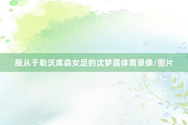 服从于勒沃库森女足的沈梦露体育录像/图片