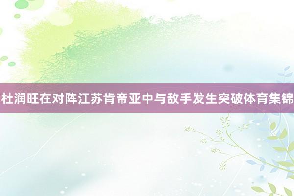杜润旺在对阵江苏肯帝亚中与敌手发生突破体育集锦