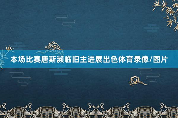本场比赛唐斯濒临旧主进展出色体育录像/图片