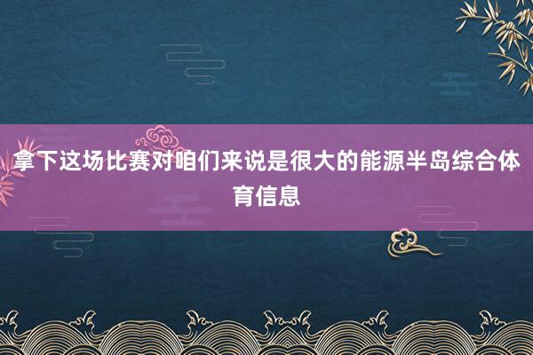 拿下这场比赛对咱们来说是很大的能源半岛综合体育信息