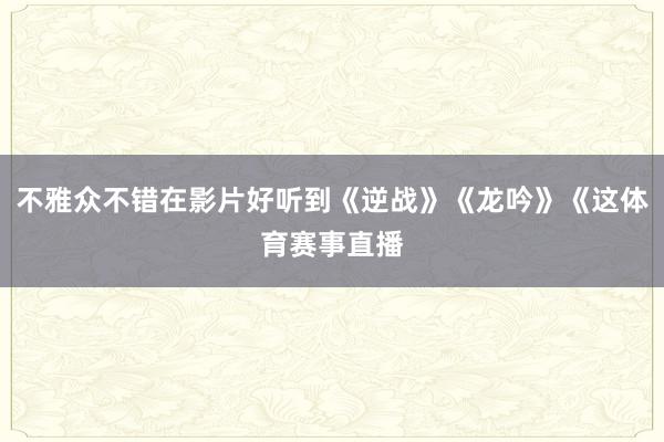 不雅众不错在影片好听到《逆战》《龙吟》《这体育赛事直播