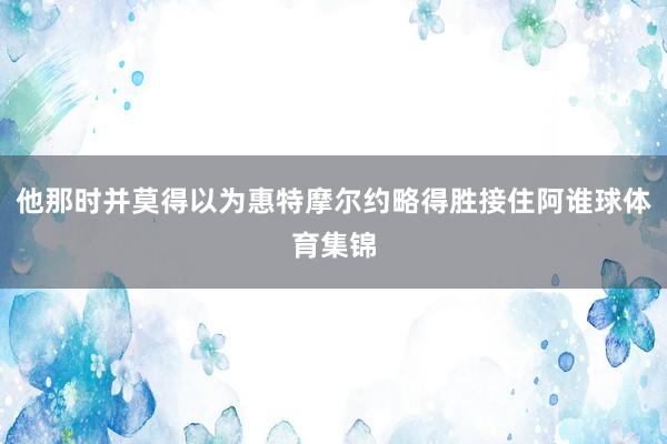 他那时并莫得以为惠特摩尔约略得胜接住阿谁球体育集锦
