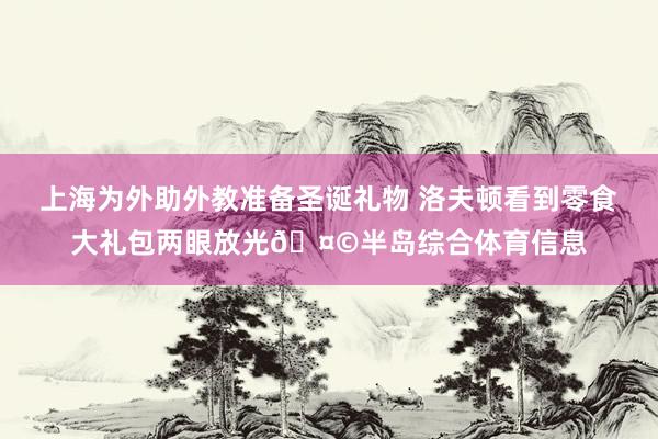 上海为外助外教准备圣诞礼物 洛夫顿看到零食大礼包两眼放光🤩半岛综合体育信息