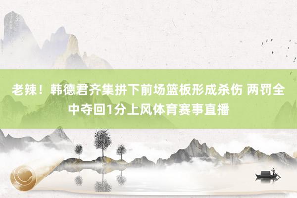 老辣！韩德君齐集拼下前场篮板形成杀伤 两罚全中夺回1分上风体育赛事直播
