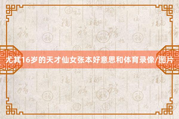 尤其16岁的天才仙女张本好意思和体育录像/图片