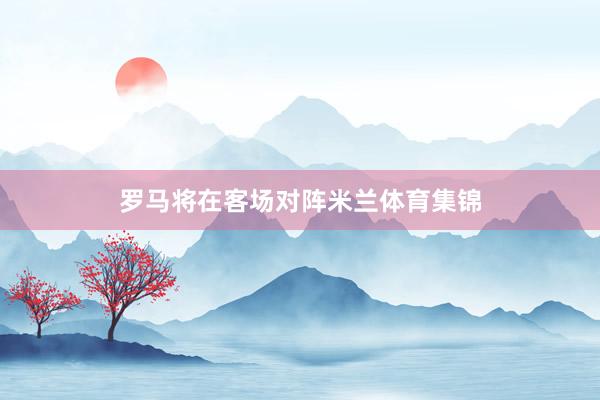 罗马将在客场对阵米兰体育集锦
