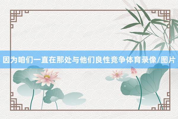 因为咱们一直在那处与他们良性竞争体育录像/图片