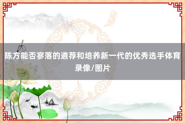 陈方能否寥落的遴荐和培养新一代的优秀选手体育录像/图片