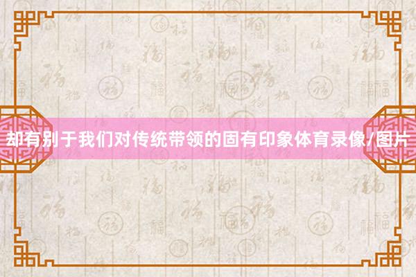却有别于我们对传统带领的固有印象体育录像/图片