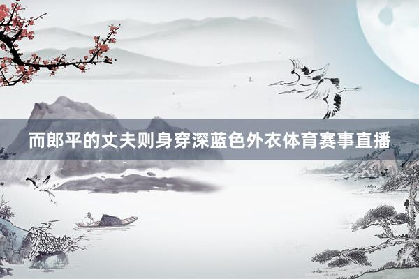 而郎平的丈夫则身穿深蓝色外衣体育赛事直播