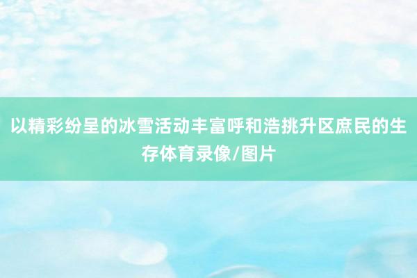 以精彩纷呈的冰雪活动丰富呼和浩挑升区庶民的生存体育录像/图片