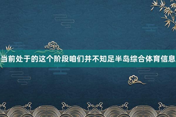 当前处于的这个阶段咱们并不知足半岛综合体育信息
