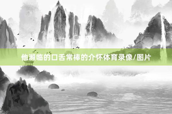 他濒临的口舌常棒的介怀体育录像/图片