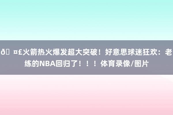 🤣火箭热火爆发超大突破！好意思球迷狂欢：老练的NBA回归了！！！体育录像/图片