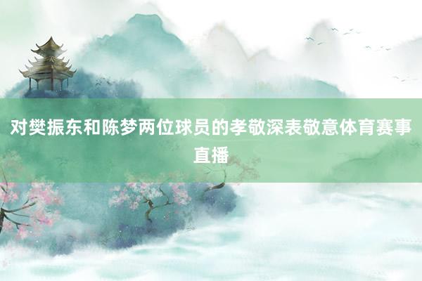 对樊振东和陈梦两位球员的孝敬深表敬意体育赛事直播