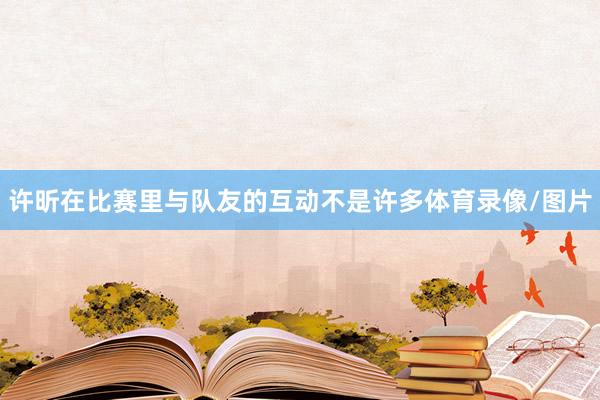 许昕在比赛里与队友的互动不是许多体育录像/图片
