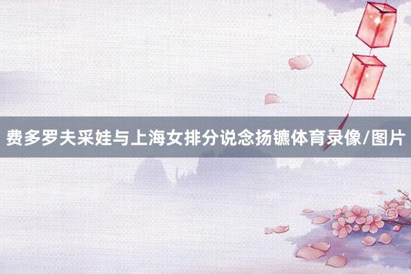 费多罗夫采娃与上海女排分说念扬镳体育录像/图片