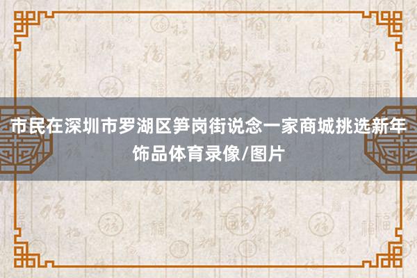 市民在深圳市罗湖区笋岗街说念一家商城挑选新年饰品体育录像/图片