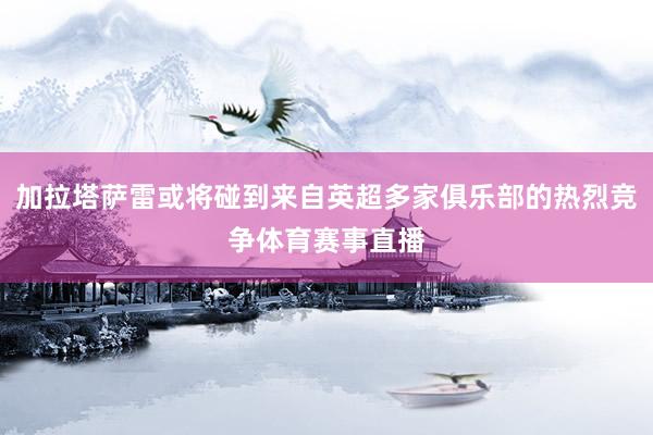 加拉塔萨雷或将碰到来自英超多家俱乐部的热烈竞争体育赛事直播