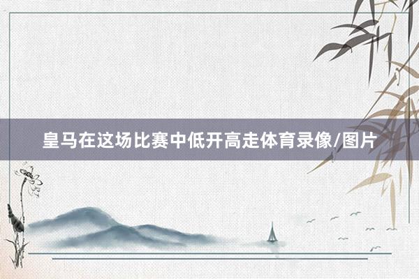皇马在这场比赛中低开高走体育录像/图片