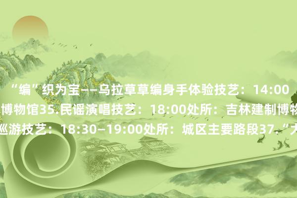 “编”织为宝——乌拉草草编身手体验技艺：14:00—15:00处所：吉林市博物馆35.民谣演唱技艺：18:00处所：吉林建制博物馆1楼36.夜间花车巡游技艺：18:30—19:00处所：城区主要路段37.“大东山水迎天地 好意思食嗨购中大奖”抽奖促销行径处所：好意思食街区、大型商超级38.“大东山水迎天地 新年焕新嘉年华”处所：全市大型商超、城市直播间等2025年1月12日39.“大东山水迎天地 