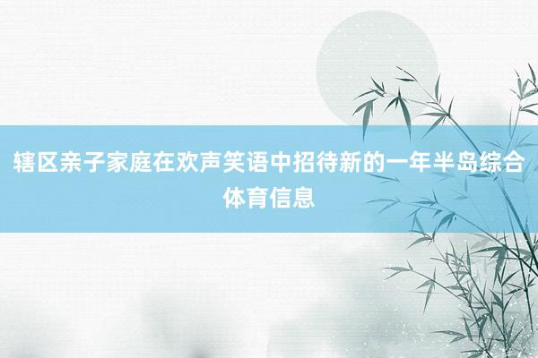 辖区亲子家庭在欢声笑语中招待新的一年半岛综合体育信息