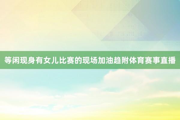 等闲现身有女儿比赛的现场加油趋附体育赛事直播