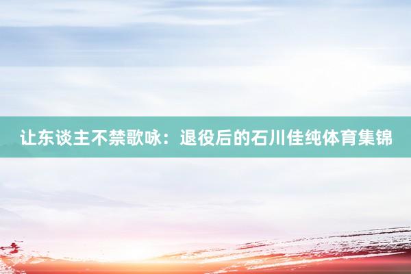 让东谈主不禁歌咏：退役后的石川佳纯体育集锦