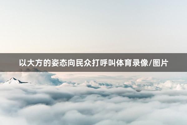 以大方的姿态向民众打呼叫体育录像/图片