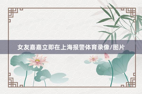 女友嘉嘉立即在上海报警体育录像/图片
