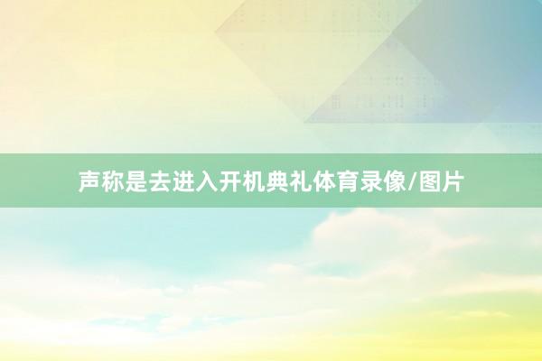 声称是去进入开机典礼体育录像/图片