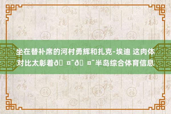 坐在替补席的河村勇辉和扎克-埃迪 这肉体对比太彰着🤯🤯半岛综合体育信息