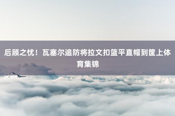 后顾之忧！瓦塞尔追防将拉文扣篮平直帽到筐上体育集锦