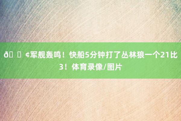 🚢军舰轰鸣！快船5分钟打了丛林狼一个21比3！体育录像/图片