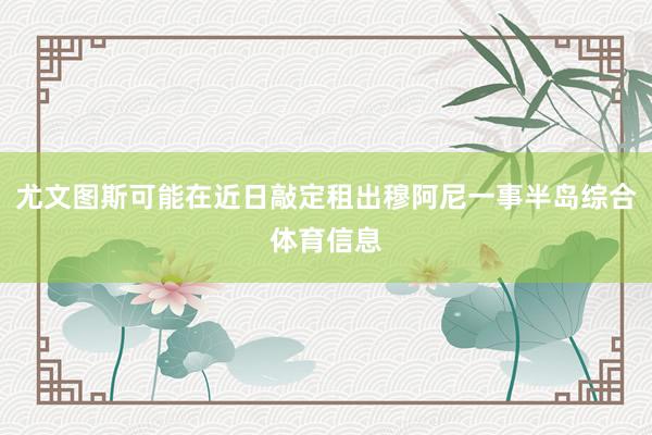 尤文图斯可能在近日敲定租出穆阿尼一事半岛综合体育信息