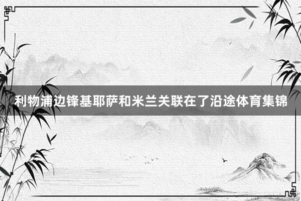 利物浦边锋基耶萨和米兰关联在了沿途体育集锦