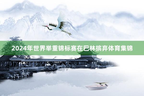 2024年世界举重锦标赛在巴林摈弃体育集锦