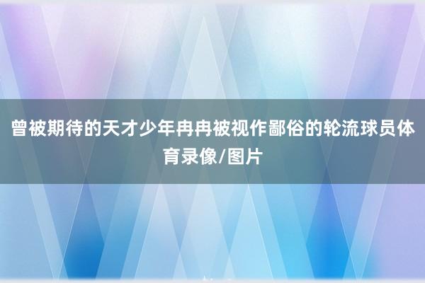 曾被期待的天才少年冉冉被视作鄙俗的轮流球员体育录像/图片