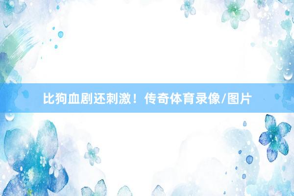 比狗血剧还刺激！传奇体育录像/图片