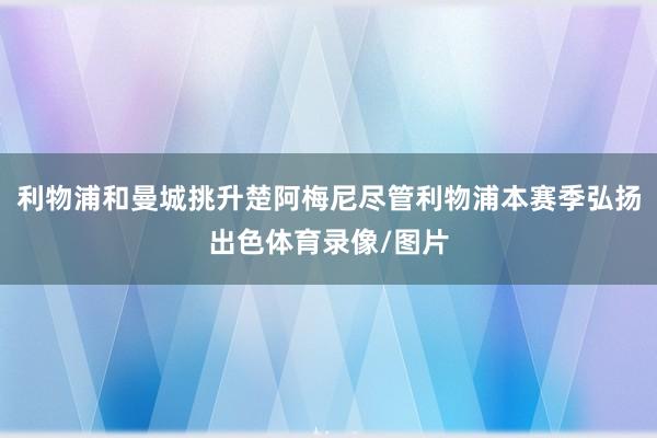 利物浦和曼城挑升楚阿梅尼尽管利物浦本赛季弘扬出色体育录像/图片