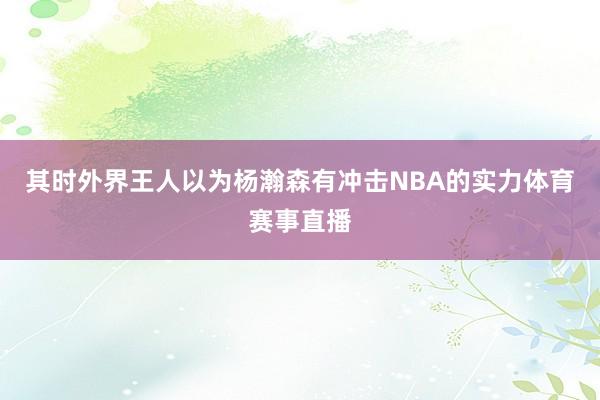 其时外界王人以为杨瀚森有冲击NBA的实力体育赛事直播