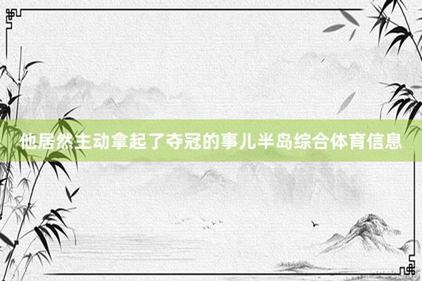 他居然主动拿起了夺冠的事儿半岛综合体育信息