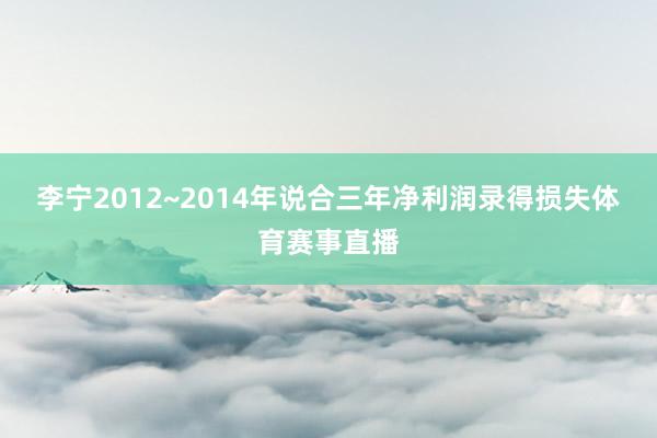 李宁2012~2014年说合三年净利润录得损失体育赛事直播