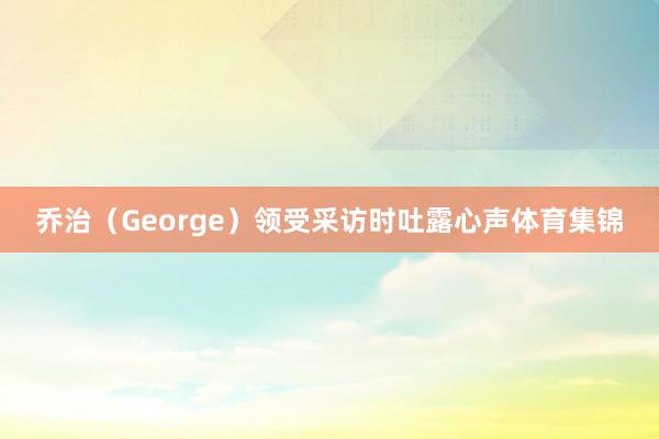 乔治（George）领受采访时吐露心声体育集锦