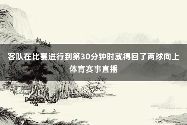 客队在比赛进行到第30分钟时就得回了两球向上体育赛事直播