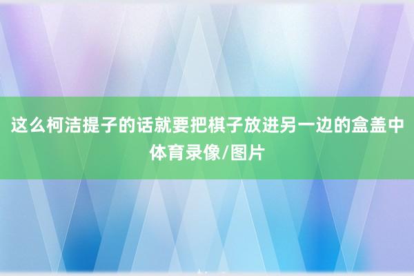 这么柯洁提子的话就要把棋子放进另一边的盒盖中体育录像/图片