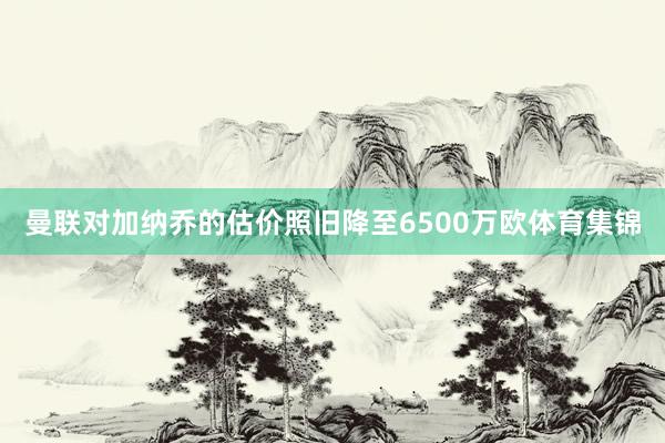 曼联对加纳乔的估价照旧降至6500万欧体育集锦