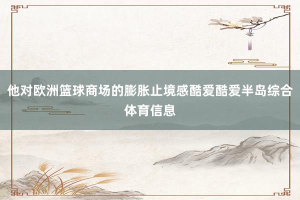他对欧洲篮球商场的膨胀止境感酷爱酷爱半岛综合体育信息